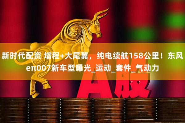 新时代配资 增程+大尾翼，纯电续航158公里！东风eπ007新车型曝光_运动_套件_气动力