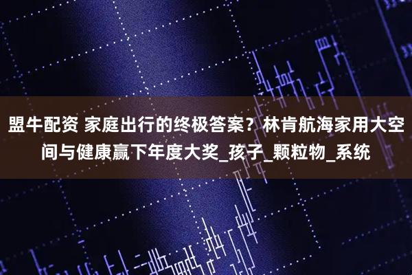 盟牛配资 家庭出行的终极答案？林肯航海家用大空间与健康赢下年度大奖_孩子_颗粒物_系统