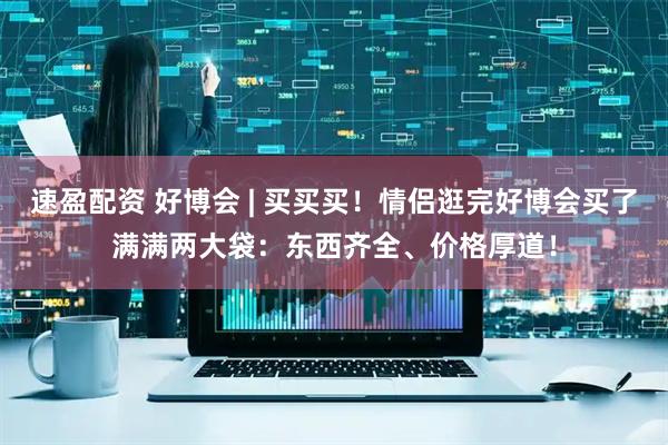 速盈配资 好博会 | 买买买！情侣逛完好博会买了满满两大袋：东西齐全、价格厚道！