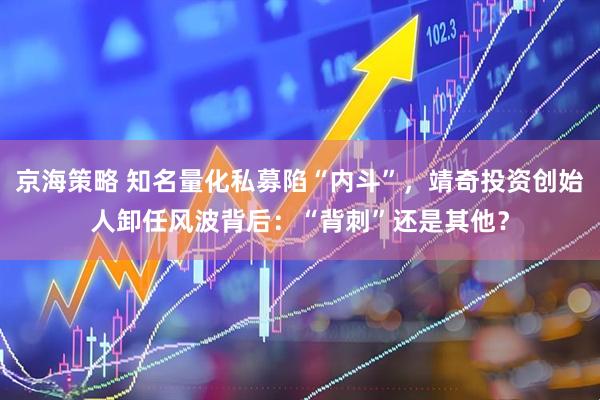 京海策略 知名量化私募陷“内斗”，靖奇投资创始人卸任风波背后：“背刺”还是其他？