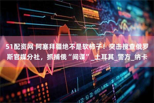 51配资网 阿塞拜疆绝不是软柿子！突击搜查俄罗斯官媒分社，抓捕俄“间谍”_土耳其_警方_纳卡