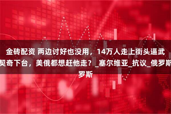金砖配资 两边讨好也没用，14万人走上街头逼武契奇下台，美俄都想赶他走？_塞尔维亚_抗议_俄罗斯