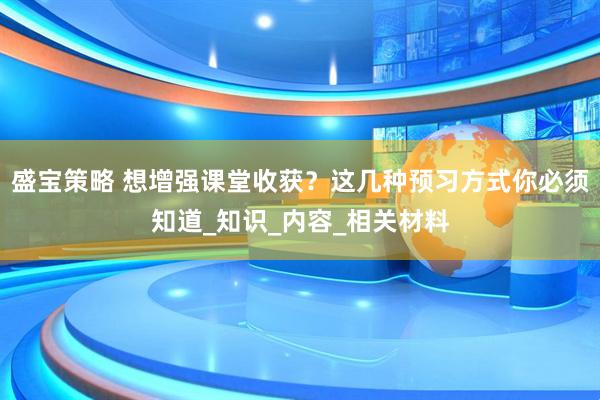 盛宝策略 想增强课堂收获？这几种预习方式你必须知道_知识_内容_相关材料
