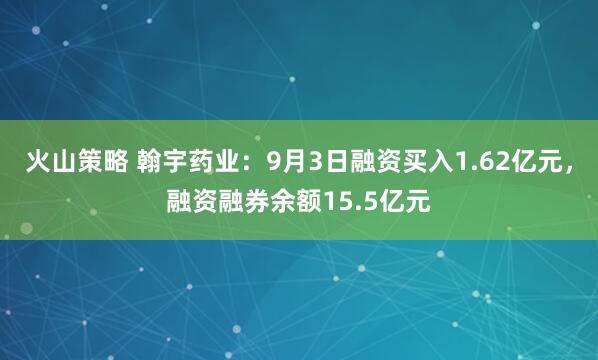 火山策略 翰宇药业：9月3日融资买入1.62亿元，融资融券余额15.5亿元
