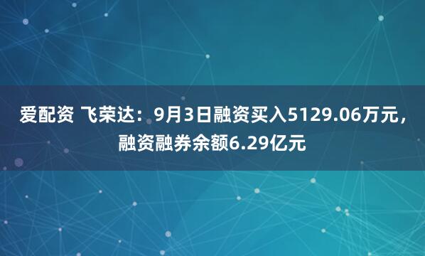 爱配资 飞荣达：9月3日融资买入5129.06万元，融资融券余额6.29亿元