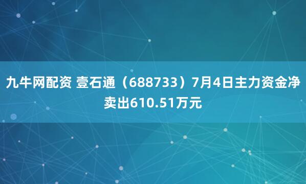 九牛网配资 壹石通（688733）7月4日主力资金净卖出610.51万元