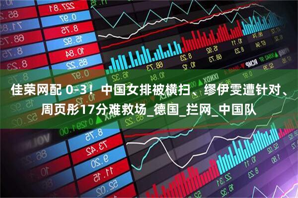 佳荣网配 0-3！中国女排被横扫、缪伊雯遭针对、周页彤17分难救场_德国_拦网_中国队