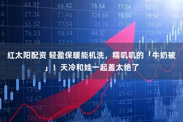 红太阳配资 轻盈保暖能机洗，糯叽叽的「牛奶被」！天冷和娃一起盖太绝了