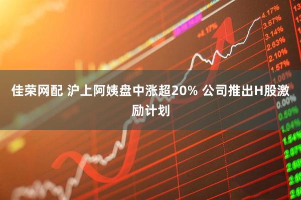 佳荣网配 沪上阿姨盘中涨超20% 公司推出H股激励计划