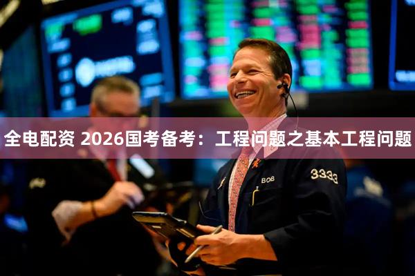 全电配资 2026国考备考：工程问题之基本工程问题