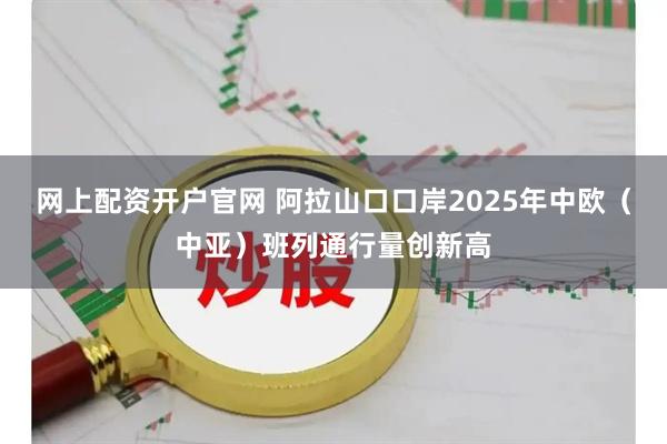 网上配资开户官网 阿拉山口口岸2025年中欧（中亚）班列通行量创新高