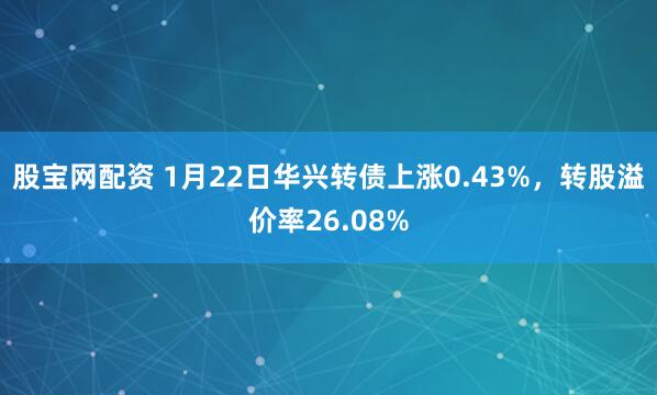 股宝网配资 1月22日华兴转债上涨0.43%，转股溢价率26.08%