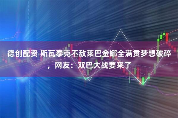 德创配资 斯瓦泰克不敌莱巴金娜全满贯梦想破碎，网友：双巴大战要来了