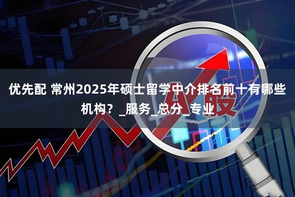 优先配 常州2025年硕士留学中介排名前十有哪些机构？_服务_总分_专业