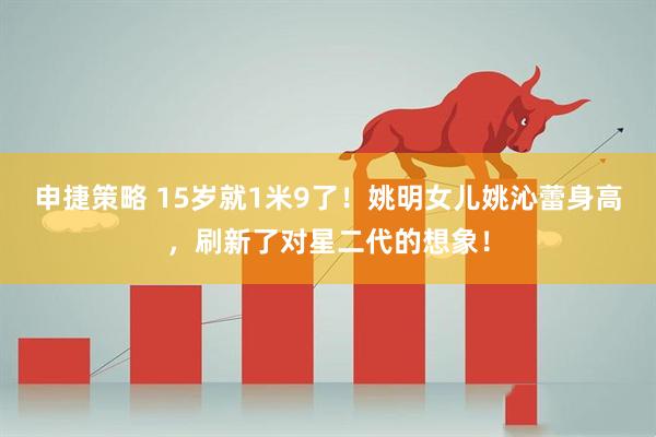 申捷策略 15岁就1米9了！姚明女儿姚沁蕾身高，刷新了对星二代的想象！