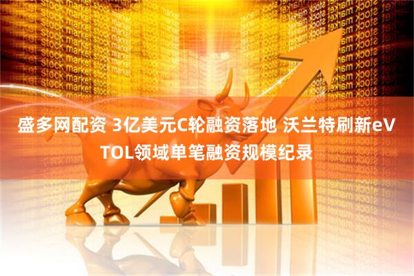 盛多网配资 3亿美元C轮融资落地 沃兰特刷新eVTOL领域单笔融资规模纪录