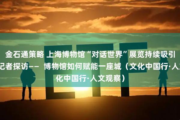 金石通策略 上海博物馆“对话世界”展览持续吸引观众，记者探访——  博物馆如何赋能一座城（文化中国行·人文观察）